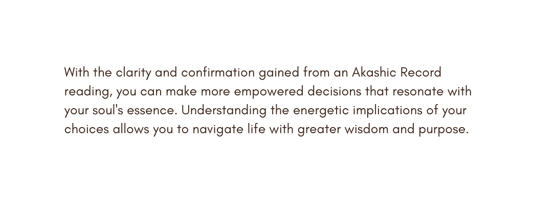 With the clarity and confirmation gained from an Akashic Record reading you can make more empowered decisions that resonate with your soul s essence Understanding the energetic implications of your choices allows you to navigate life with greater wisdom and purpose