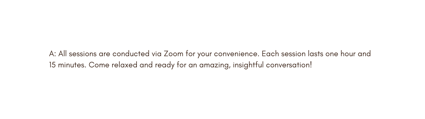 A All sessions are conducted via Zoom for your convenience Each session lasts one hour and 15 minutes Come relaxed and ready for an amazing insightful conversation