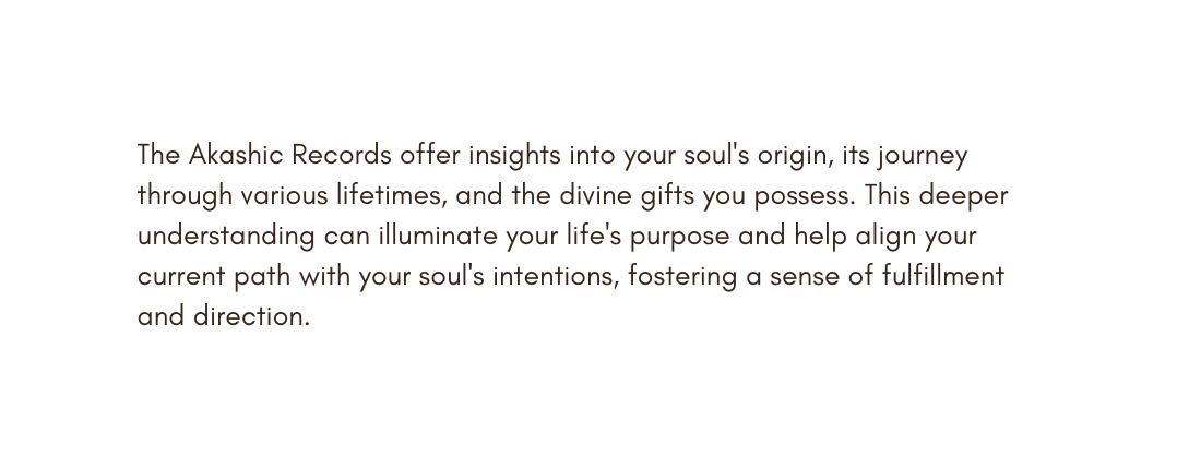 The Akashic Records offer insights into your soul s origin its journey through various lifetimes and the divine gifts you possess This deeper understanding can illuminate your life s purpose and help align your current path with your soul s intentions fostering a sense of fulfillment and direction