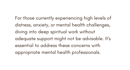 For those currently experiencing high levels of distress anxiety or mental health challenges diving into deep spiritual work without adequate support might not be advisable It s essential to address these concerns with appropriate mental health professionals